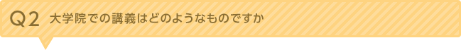 Ｑ2.大学院での講義はどのようなものですか