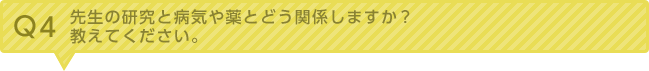 Q4：先生の研究と病気や薬とどう関係しますか、教えてください。