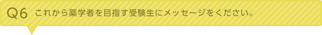 Q6：これから薬学者を目指す受験生にメッセージをください。