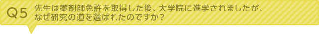 Q5：先生は薬剤師免許を取得した後、大学院に進学されましたが、なぜ研究の道を選ばれたのですか？