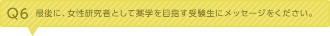 Q6：最後に、女性研究者として薬学を目指す受験生にメッセージをください。