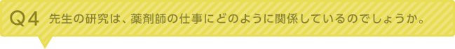 Q4：先生の研究は、薬剤師の仕事にどのように関係しているのでしょうか。