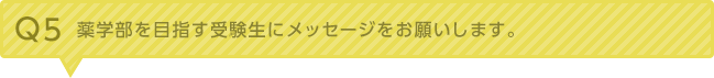 Q5：薬学部を目指す受験生にメッセージをお願いします。